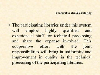 Cooperative clsn & cataloging
• The participating libraries under this system
will employ highly qualified and
experienced staff for technical processing
and share the expense involved. This
cooperative effort with the joint
responsibilities will bring in uniformity and
improvement in quality in the technical
processing of the participating libraries.
 