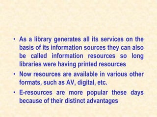 • As a library generates all its services on the
basis of its information sources they can also
be called information resources so long
libraries were having printed resources
• Now resources are available in various other
formats, such as AV, digital, etc.
• E-resources are more popular these days
because of their distinct advantages
 
