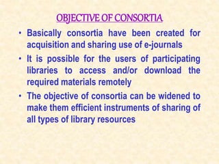 OBJECTIVE OF CONSORTIA
• Basically consortia have been created for
acquisition and sharing use of e-journals
• It is possible for the users of participating
libraries to access and/or download the
required materials remotely
• The objective of consortia can be widened to
make them efficient instruments of sharing of
all types of library resources
 