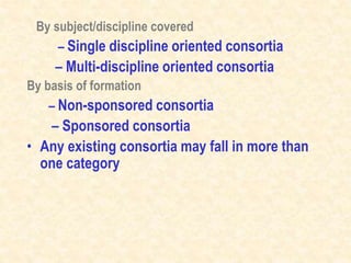 By subject/discipline covered
– Single discipline oriented consortia
– Multi-discipline oriented consortia
By basis of formation
– Non-sponsored consortia
– Sponsored consortia
• Any existing consortia may fall in more than
one category
 