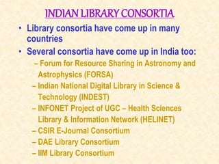 INDIANLIBRARY CONSORTIA
• Library consortia have come up in many
countries
• Several consortia have come up in India too:
– Forum for Resource Sharing in Astronomy and
Astrophysics (FORSA)
– Indian National Digital Library in Science &
Technology (INDEST)
– INFONET Project of UGC – Health Sciences
Library & Information Network (HELINET)
– CSIR E-Journal Consortium
– DAE Library Consortium
– IIM Library Consortium
 