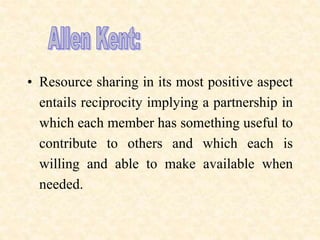 • Resource sharing in its most positive aspect
entails reciprocity implying a partnership in
which each member has something useful to
contribute to others and which each is
willing and able to make available when
needed.
 