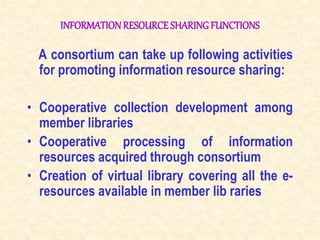 INFORMATIONRESOURCE SHARINGFUNCTIONS
A consortium can take up following activities
for promoting information resource sharing:
• Cooperative collection development among
member libraries
• Cooperative processing of information
resources acquired through consortium
• Creation of virtual library covering all the e-
resources available in member lib raries
 