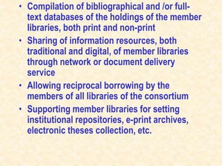 • Compilation of bibliographical and /or full-
text databases of the holdings of the member
libraries, both print and non-print
• Sharing of information resources, both
traditional and digital, of member libraries
through network or document delivery
service
• Allowing reciprocal borrowing by the
members of all libraries of the consortium
• Supporting member libraries for setting
institutional repositories, e-print archives,
electronic theses collection, etc.
 