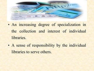 • An increasing degree of specialization in
the collection and interest of individual
libraries.
• A sense of responsibility by the individual
libraries to serve others.
 