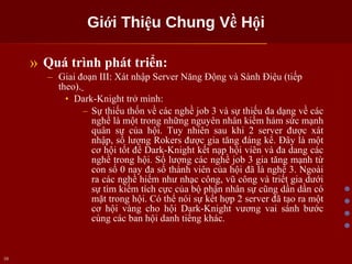 Giới Thiệu Chung Về Hội Quá trình phát triển: Giai đoạn III: Xát nhập Server Năng Động và Sành Điệu (tiếp theo).   Dark-Knight trở mình: Sự thiếu thốn về các nghề job 3 và sự thiếu đa dạng về các nghề là một trong những nguyên nhân kiềm hảm sức mạnh quân sự của hội. Tuy nhiên sau khi 2 server được xát nhập, số lượng Rokers được gia tăng đáng kể. Đây là một cơ hội tốt để Dark-Knight kết nạp hội viên và đa dang các nghề trong hội. Số lượng các nghề job 3 gia tăng mạnh từ con số 0 nay đa số thành viên của hội đã là nghề 3. Ngoài ra các nghề hiếm như nhạc công, vũ công và triết gia dưới sự tìm kiếm tích cực của bộ phận nhân sự cũng dần dần có mặt trong hội. Có thể nói sự kết hợp 2 server đã tạo ra một cơ hội vàng cho hội Dark-Knight vương vai sánh bước cùng các ban hội danh tiếng khác. 