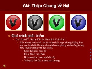 Giới Thiệu Chung Về Hội Quá trình phát triển: Giai đoạn IV: Sự ra đời của liên minh Valhalla ! Biểu tượng liên minh: để bảo đảm hòa hợp, nhưng không hòa tan, các ban hội đã chọn cho mình một phong cách riêng trong biểu tượng chung của liên minh. Dark-Knight: màu đỏ Holy War: màu đen Resurrection: màu xanh lá cây Valkyrie Profile: màu xanh dương 