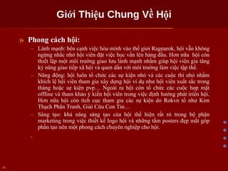 Giới Thiệu Chung Về Hội Phong cách hội: Lành mạnh: bên cạnh việc hòa mình vào thế giơi Ragnarok, hội vẫn không ngừng nhắc nhở hội viên đặt việc học vấn lên hàng đầu. Hơn nữa  hội còn thiết lập một môi trường giao lưu lành mạnh nhằm giúp hội viên gia tăng kỷ năng giao tiếp xã hội và quen dần với môi trường làm việc tập thể. Năng động: hội luôn tổ chức các sự kiện nhỏ và các cuộc thi nhỏ nhằm khích lệ hội viên tham gia xây dựng hội ví dụ như hội viên xuất sắc trong tháng hoặc sự kiện pvp… Ngoài ra hội còn tổ chức các cuộc họp mặt offline và tham khảo ý kiến hội viên trong việc định hướng phát triển hội. Hơn nữa hội còn tích cực tham gia các sự kiện do Rokvn tổ như Kim Thạch Phân Tranh, Giải Cứu Con Tin… Sáng tạo: khả năng sáng tạo của hội thể hiện rất rỏ trong bộ phận marketing trong việc thiết kế logo hội và những tấm posters đẹp mắt góp phần tạo nên một phong cách chuyên nghiệp cho hội.  