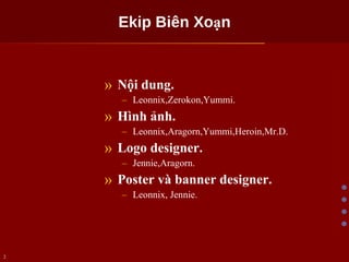 Ekip Biên Xoạn Nội dung. Leonnix,Zerokon,Yummi. Hình ảnh. Leonnix,Aragorn,Yummi,Heroin,Mr.D. Logo designer. Jennie,Aragorn. Poster và banner designer. Leonnix, Jennie. 