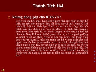 Thành Tích Hội Những đóng góp cho ROKVN: Cùng với các hội khác, hội Dark-Knight như một phần không thể thiếu tạo nên một thế giới Rok sôi dộng và vui tưoi. Ngay từ khi thành lập hội, các lãnh đạo đã đề ra mục tiêu là: cống hiến hết mình làm nên những trận woe sôi động, với tình thần fairplay đúng mực. Bên cạnh đó, hội Dark-Knight tự hào rằng đã đem lại cho Việt Nam Rok một thế hệ gamer thực sự trẻ trung năng động và nhiệt huyết với Rok. Ngoài ra hội còn hướng các thành viên đến việc rèn luyện kỷ luật sống trong tập thể, và rèn luyện cho mọi người nền văn hóa games online, chơi hết mình, nhưng không quá khích, không chữi bậy hay sử dụng lời lẽ thiếu văn hóa, giải trí với games nhưng không quá sa đà, bỏ bê việc học tập và làm việc. Đó cũng là mục tiêu của hội đề ra nói riêng và của ROKVN nói chung trong việc thể hiện sự quan tâm lo lắng của mình đối cộng đồng RO. 