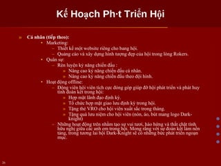Kế Hoạch Phát Triển Hội Cá nhân (tiếp theo): Marketing: Thiết kế một website riêng cho bang hội. Quảng cáo và xây dựng hình tượng đẹp của hội trong lòng Rokers. Quân sự: Rèn luyện kỷ năng chiến đấu : Nâng cao kỷ năng chiến đấu cá nhân. Nâng cao kỷ năng chiến đấu theo đội hình. Hoạt động offline: Động viên hội viên tích cực đóng góp giúp đỡ hội phát triển và phát huy tình đoàn kết trong hội: Hợp mặt lãnh đạo định kỳ. Tổ chức hợp mặt giao lưu định kỳ trong hội. Tặng thẻ VRO cho hội viên xuất sắc trong tháng. Tặng quà lưu niệm cho hội viên (nón, áo, bút mang logo Dark-knight) Những hoạt động trên nhằm tạo sự vui tươi, hào hứng và thắt chặt tình hữu nghị giữa các anh em trong hội. Mong rằng với sự đoàn kết làm nền tảng, trong tương lai hội Dark-Knight sẽ có những bức phát triển ngoạn mục. 