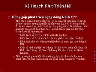 Kế Hoạch Phát Triển Hội Đóng góp phát triển cộng đồng ROKVN: Hội nhận ra một thực tế rằng sự tồn tại và phát triển của ROKVN có một sự ảnh hưởng lớn đến sự tồn vinh của hội. Vì thế giúp đỡ ROKVN có những bước đi vững chắc cũng chính là một hình thức giúp đỡ cho chính bản thân hội. Các kế hoạch giúp đỡ hội phát triển được đề ra như sau: Giới thiệu về ROKVN trên website của hội. Giới thiệu về ROKVN trên các vật phẩm lưu niệm của hội. Khuyến khích hội viên giới thiệu bạn bè tham gia vào thế giới RO. Chia sẽ kinh nghiệm xây dựng và phát triển bang hội cùng với Rokers có hứng thú đến với đường lối phát triển của Dark-Knight. Những cố gắng của hội nhằm đóng góp một phần sức lực của mình  cho sự phát triển chung của cộng đồng Ragnarok Vietnam. 