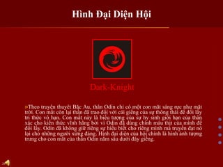 Hình Đại Diện Hội Dark-Knight Theo truyền thuyết Bắc Âu, thần Odin chỉ có một con mắt sáng rực như mặt trời. Con mắt còn lại thần đã trao đổi với cái giếng của sự thông thái để đổi lầy tri thức vô hạn. Con mắt này là biểu tượng của sự hy sinh giới hạn của thân xác cho kiến thức vĩnh hằng bởi vì Odin đã dùng chính máu thịt của mình để đổi lấy. Odin đã không giữ riêng sự hiểu biết cho riêng mình mà truyền đạt nó lại cho những người xứng đáng. Hình đại diện của hội chính là hình ảnh tượng trưng cho con mắt của thần Odin nằm sâu dưới đáy giếng.  