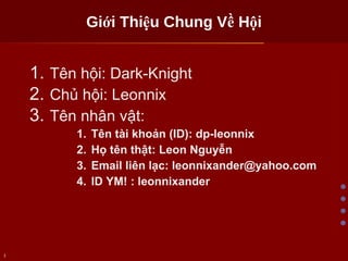 Giới Thiệu Chung Về Hội Tên hội: Dark-Knight Chủ hội: Leonnix Tên nhân vật: Tên tài khoản (ID): dp-leonnix Họ tên thật: Leon Nguyễn Email liên lạc: leonnixander@yahoo.com ID YM! : leonnixander 