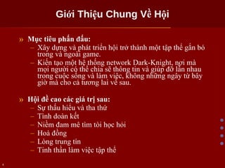 Giới Thiệu Chung Về Hội Mục tiêu phấn đấu: Xây dựng và phát triển hội trở thành một tập thể gắn bó trong và ngoài game. Kiến tạo một hệ thống network Dark-Knight, nơi mà mọi người có thể chia sẽ thông tin và giúp đỡ lẫn nhau trong cuộc sống và làm việc, không những ngây từ bây giờ mà cho cả tương lai về sau. Hội đề cao các giá trị sau: Sự thấu hiểu và tha thứ Tình doàn kết Niềm đam mê tìm tòi học hỏi Hoà đồng Lòng trung tín Tinh thần làm việc tập thể 