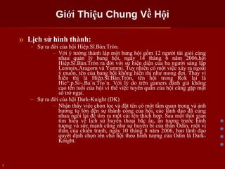 Giới Thiệu Chung Về Hội Lịch sử hình thành: Sự ra đời của hội Hiệp.Sĩ.Bàn.Tròn. Với ý tưởng thành lập một bang hội gồm 12 người tài giỏi cùng nhau quản lý bang hội, ngày 14 tháng 6 năm 2006,hội Hiệp.Sĩ.Bàn.Tròn ra đời với sự hiện diện của ba người sáng lập Leonnix,Aragorn và Yummi. Tuy nhiên có một việc xảy ra ngoài ý muốn, tên của bang hội không hiển thị như mong đợi. Thay vì hiển thị là Hiệp.Sĩ.Bàn.Tròn, tên hội trong Rok lại là Hie^.p.Si~.Ba`n.Tro`n. Với lý do trên gamers đánh giá không cao tên tuổi của hội vì thế việc tuyển quân của hội cũng gặp một số trở ngại. Sự ra đời của hội Dark-Knight (DK) Nhận thấy việc chọn lọc và đặt tên có một tầm quan trọng và ảnh hưởng to lớn đến sự thành công của hội, các lãnh đạo đã cùng nhau ngồi lại để tìm ra một cái tên thích hợp. Sau một thời gian tìm hiểu về lịch sử huyền thoại bắc âu, ấn tượng trước hình tượng và sức mạnh cũng như sự huyền bí của thần Odin, một vị thần của chiến tranh, ngày 10 tháng 8 năm 2006, ban lãnh đạo quyết định chọn tên cho hội theo hình tượng của Odin là Dark-Knight. 