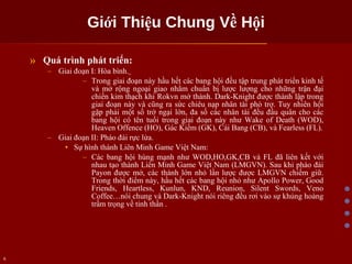 Giới Thiệu Chung Về Hội Quá trình phát triển: Giai đoạn I: Hòa bình.   Trong giai đoạn này hầu hết các bang hội đều tập trung phát triển kinh tế và mở rộng ngoại giao nhằm chuẩn bị lược lượng cho những trận đại chiến kim thạch khi Rokvn mở thành. Dark-Knight được thành lập trong giai đoạn này và cũng ra sức chiêu nạp nhân tài phò trợ. Tuy nhiên hội gặp phải một số trở ngại lớn, đa số các nhân tài đều đầu quân cho các bang hội có tên tuổi trong giai đoạn này như Wake of Death (WOD), Heaven Offence (HO), Gác Kiếm (GK), Cái Bang (CB), và Fearless (FL). Giai đoạn II: Pháo đài rực lửa. Sự hình thành Liên Minh Game Việt Nam: Các bang hội hùng mạnh như WOD,HO,GK,CB và FL đã liên kết với nhau tạo thành Liên Minh Game Việt Nam (LMGVN). Sau khi pháo đài Payon được mở, các thành lớn nhỏ lần lược được LMGVN chiếm giữ. Trong thời điểm này, hầu hết các bang hội nhỏ như Apollo Power, Good Friends, Heartless, Kunlun, KND, Reunion, Silent Swords, Veno Coffee…nói chung và Dark-Knight nói riêng đều rơi vào sự khủng hoảng trầm trọng về tinh thần . 
