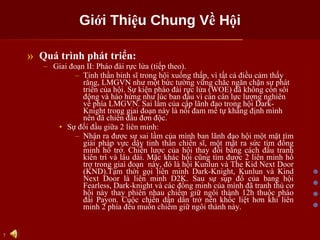 Giới Thiệu Chung Về Hội Quá trình phát triển: Giai đoạn II: Pháo đài rực lửa (tiếp theo).  Tinh thần binh sĩ trong hội xuống thấp, vì tất cả điều cảm thấy rằng, LMGVN như một bức tường vững chắc ngăn chặn sự phát triển của hội. Sự kiện pháo đài rực lửa (WOE) đã không còn sôi động và hào hứng như lúc ban đầu vì cán cân lực lượng nghiên về phía LMGVN. Sai lầm của cấp lãnh đạo trong hội Dark-Knight trong giai đoạn này là nỗi đam mê tự khẳng định mình nên đã chiến đấu đơn độc.  Sự đối đầu giữa 2 liên minh: Nhận ra được sự sai lầm của mình ban lãnh đạo hội một mặt tìm giải pháp vực dậy tinh thần chiến sĩ, một mặt ra sức tìm đồng minh hổ trở. Chiến lược của hội thay đổi bằng cách đấu tranh kiên trì và lâu dài. Mặc khác hội cũng tìm được 2 liên minh hổ trợ trong giai đoạn  này, đó là hội Kunlun và The Kid Next Door (KND).Tạm thời gọi liên minh Dark-Knight, Kunlun và Kind Next Door là liên minh D2K. Sau sự sụp đổ của bang hội Fearless, Dark-knight và các đồng minh của mình đã tranh thủ cơ hội này thay phiên nhau chiếm giữ ngôi thành 12h thuộc pháo đài Payon. Cuộc chiến dần dần trở nên khốc liệt hơn khi liên minh 2 phía đều muốn chiếm giữ ngôi thành này. 