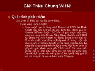 Giới Thiệu Chung Về Hội Quá trình phát triển: Giai đoạn II: Pháo đài rực lửa (tiếp theo).   Tiếng vang Dark-Knight: Được sự hổ trợ của đồng minh Kunlun và KND, hội Dark-Knight lần đầu tiên chiếm giữ được tòa thành của hội Heaven Offense thuộc LMGVN và gây được một tiếng vang lớn trong toàn Server Năng Động cho liên minh D2K nói chung và Dark-Knight nói riêng. Nhân cơ hội này hội đã ra sức chiêu nạp nhân tài khắp nơi về hổ trợ, một mặc khác ra sức level bang hội để lấy kỹ năng triệu tập hội. Kỹ năng này đã gia tăng tính cơ động trong việc hành quân và giúp rút ngắn khoản cách giữa 2 liên minh. Các trận chiến không còn tẻ nhạt như trước mà trở nên sôi động hơn. Dark-Knight trước kia với quân số 16 người, bây giờ đã vọt lên hơn gấp ba với số hội viên là 52 người. 