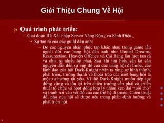Giới Thiệu Chung Về Hội Quá trình phát triển: Giai đoạn III: Xát nhập Server Năng Động và Sành Điệu.   Sự tan rã của các guild đàn anh: Do các nguyên nhân phức tạp khác nhau trong game lẫn ngoài đời các bang hội đàn anh như United Dreams, Ressurection, Heaven Offence và Cái Bang lần lượt tan rã và chia ra nhiều hệ phái. Sau khi tìm hiểu cặn kẻ căn nguyên dẫn đến sự sụp đổ của các bang hội đi trước, các lãnh đạo của hội Dark-Knight nhận ra rằng sự hình thành, phát triển, trưởng thành và thoái trào của một bang hội là một xu hướng tất yếu. Vì thế Dark-Knight muốn tiếp tục đứng vững và tồn tại trên chiến trường cần phải có chiến thuật tổ chức và hoạt động hợp lý nhằm kéo dài “tuổi thọ” và tránh rơi vào vết đổ của các thế hệ đi trước. Chiến thuật đối phó của hội sẽ được nêu trong phần định hướng và phát triển hội.  