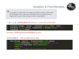 Iterables & FluentIterable
At Google we work with very large quantities of data, which may
be too large to fit in memory, but which can be traversed from
beginning to end in the course of some computation.
remove concat cycle
Iterables lazy
java8 Stream
 