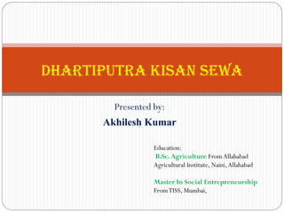 Presented by:
Akhilesh Kumar
Dhartiputra Kisan Sewa
Education:
B.Sc.Agriculture FromAllahabad
Agricultural Institute, Naini,Allahabad
Master In Social Entrepreneurship
FromTISS, Mumbai,
 