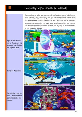 11
Era emocionante saber que una moneda podía darme con la práctica, un
largo rato de juego, diversión y una que otra competencia cuando eran
muchos esperando a que la maquinita se desocupara, no adquirí gran des-
treza, pero una que otra vez logré sacar a quienes metían una moneda
con la intención de arruinarme la partida, aún lo juego en mi computado-
ra, por los viejos tiempos…
Huella Digital [Sección De Actualidad]
Qué buen aficiona-
do a Megaman no
gozaba haciéndole
un súper a Hulk
O uno de Wolverine
Sin olvidar que to-
dos esperábamos
con ansias este mo-
mento:
 