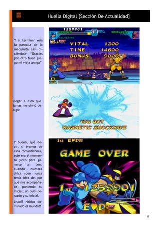 12
Huella Digital [Sección De Actualidad]
Y al terminar veía
la pantalla de la
maquinita casi di-
ciéndole “Gracias
por otro buen jue-
go mi vieja amiga”
Llegar a esto que
jamás me sirvió de
algo:
Y bueno, qué de-
cir, si éramos de
esos romanticones,
este era el momen-
to justo para ga-
narse un beso
cuando nuestra
chica (que nunca
tenía idea del por
qué nos acompaña-
ba) poniendo tu
inicial, un cursi co-
razón y su inicial.
Listo!! Habías do-
minado el mundo!!
 