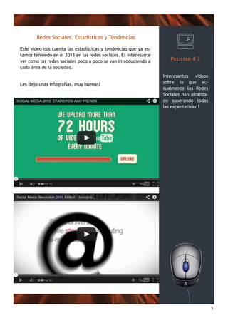 5
Posición # 2
Interesantes videos
sobre lo que ac-
tualmente las Redes
Sociales han alcanza-
do superando todas
las expectativas!!
Redes Sociales, Estadísticas y Tendencias
Este video nos cuenta las estadísticas y tendencias que ya es-
tamos teniendo en el 2013 en las redes sociales. Es interesante
ver como las redes sociales poco a poco se van introduciendo a
cada área de la sociedad.
Les dejo unas infografías, muy buenas!
 