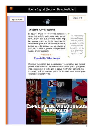 6
El equipo DKSign se encuentra constante-
mente buscando lo mejor para todos sus lec-
tores, es por ello que creamos Huella Digi-
tal, una nueva sección donde estaremos tra-
tando temas puntuales del acontecer actual,
aunque en esta ocasión nos desviamos un
poco para traerles a quienes se lo perdieron,
nuestro primer especial:
Posición # 1
Especial De Video Juegos
¡¡Nuestra nueva Sección!!
Huella Digital [Sección De Actualidad]
Agosto 2013
Edición Nº 1
“la respuesta y
aceptación que
nuestro primer
especial recibió
fue realmente
increíble, por lo
que queremos
agradecerles”
Debemos mencionar que la respuesta y aceptación que nuestro
primer especial recibió fue realmente increíble, por lo que quere-
mos agradecerles a todos por el apoyo mostrado y como lo men-
cionamos, acá les traemos parte de lo antes mencionado para
quienes no lograron verlo.
 