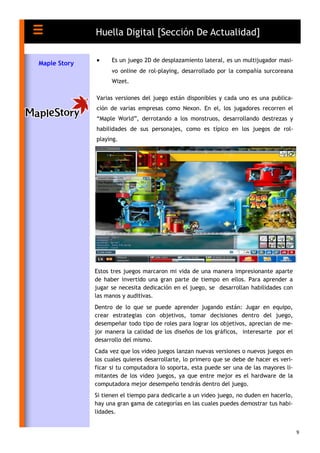 9
 Es un juego 2D de desplazamiento lateral, es un multijugador masi-
vo online de rol-playing, desarrollado por la compañía surcoreana
Wizet.
Varias versiones del juego están disponibles y cada uno es una publica-
ción de varias empresas como Nexon. En el, los jugadores recorren el
“Maple World”, derrotando a los monstruos, desarrollando destrezas y
habilidades de sus personajes, como es típico en los juegos de rol-
playing.
Huella Digital [Sección De Actualidad]
Maple Story
Estos tres juegos marcaron mi vida de una manera impresionante aparte
de haber invertido una gran parte de tiempo en ellos. Para aprender a
jugar se necesita dedicación en el juego, se desarrollan habilidades con
las manos y auditivas.
Dentro de lo que se puede aprender jugando están: Jugar en equipo,
crear estrategias con objetivos, tomar decisiones dentro del juego,
desempeñar todo tipo de roles para lograr los objetivos, aprecian de me-
jor manera la calidad de los diseños de los gráficos, interesarte por el
desarrollo del mismo.
Cada vez que los video juegos lanzan nuevas versiones o nuevos juegos en
los cuales quieres desarrollarte, lo primero que se debe de hacer es veri-
ficar si tu computadora lo soporta, esta puede ser una de las mayores li-
mitantes de los video juegos, ya que entre mejor es el hardware de la
computadora mejor desempeño tendrás dentro del juego.
Si tienen el tiempo para dedicarle a un video juego, no duden en hacerlo,
hay una gran gama de categorías en las cuales puedes demostrar tus habi-
lidades.
 