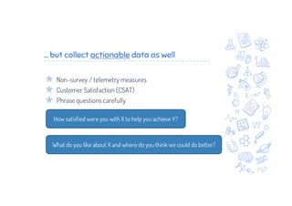 ... but collect actionable data as well
Non-survey / telemetry measures
Customer Satisfaction (CSAT)
Phrase questions carefully
How satisfied were you with X to help you achieve Y?
What do you like about X and where do you think we could do better?
 