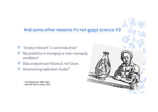 And some other reasons it’s not great science 1/2
“Simply irrelevant” in some industries*
Not predictive in monopoly or near-monopoly
conditions*
Data analysed was historical, not future.
Unconvincing replication studies†
* Fred Reichheld, HBR, 2003
† See Jeff Sauro’s study, 2018
 