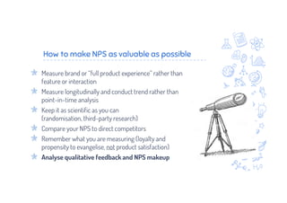 How to make NPS as valuable as possible
Measure brand or “full product experience” rather than
feature or interaction
Measure longitudinally and conduct trend rather than
point-in-time analysis
Keep it as scientific as you can
(randomisation, third-party research)
Compare your NPS to direct competitors
Remember what you are measuring (loyalty and
propensity to evangelise, not product satisfaction)
Analyse qualitative feedback and NPS makeup
 