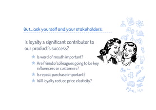 But... ask yourself and your stakeholders:
Is loyalty a significant contributor to
our product’s success?
Is word of mouth important?
Are friends/colleagues going to be key
influencers or customers?
Is repeat purchase important?
Will loyalty reduce price elasticity?
 