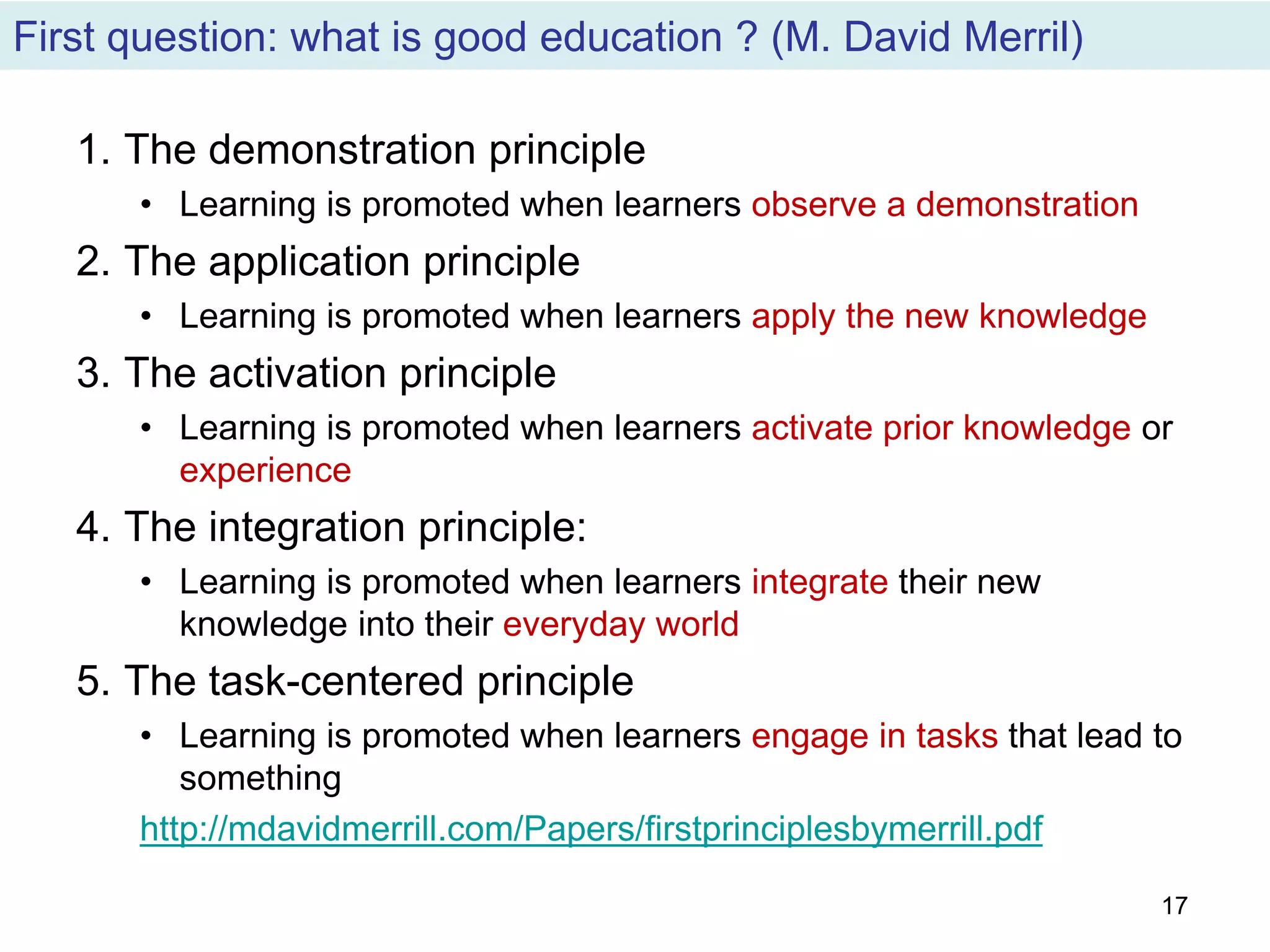 First question: what is good education ? (M. David Merril)
1. The demonstration principle
• Learning is promoted when learners observe a demonstration
2. The application principle
• Learning is promoted when learners apply the new knowledge
3. The activation principle
• Learning is promoted when learners activate prior knowledge or
experience
4. The integration principle:
• Learning is promoted when learners integrate their new
knowledge into their everyday world
5. The task-centered principle
• Learning is promoted when learners engage in tasks that lead to
something
http://mdavidmerrill.com/Papers/firstprinciplesbymerrill.pdf
17
 