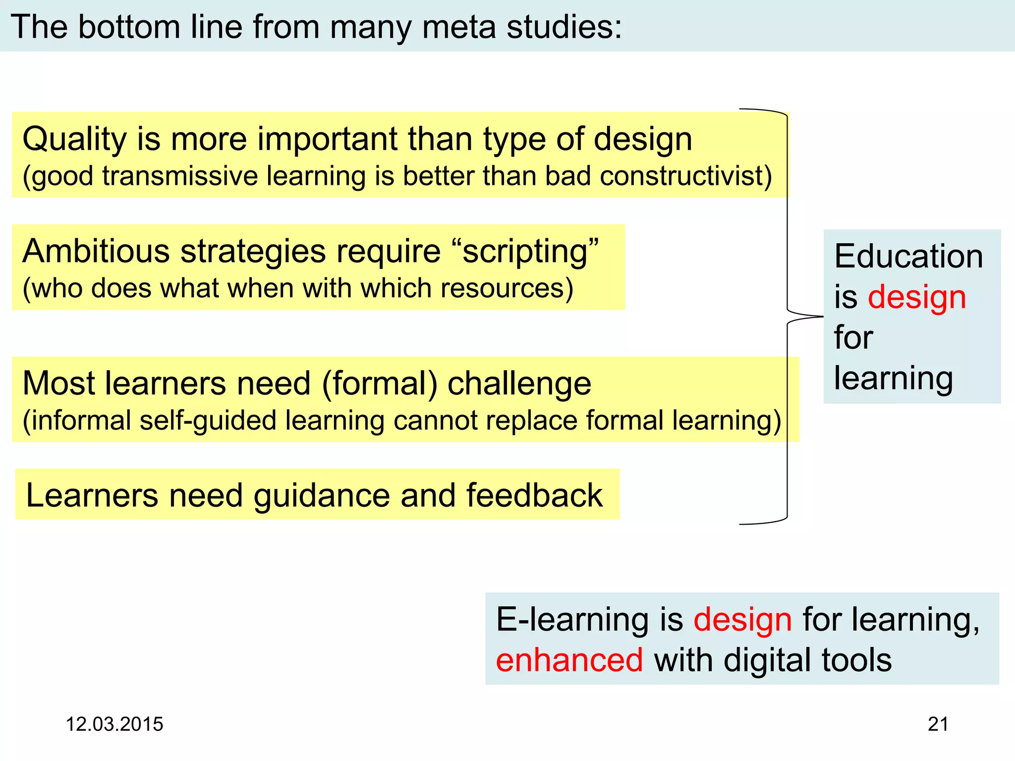 12.03.2015 21
The bottom line from many meta studies:
Learners need guidance and feedback
Most learners need (formal) challenge
(informal self-guided learning cannot replace formal learning)
Quality is more important than type of design
(good transmissive learning is better than bad constructivist)
Education
is design
for
learning
Ambitious strategies require “scripting”
(who does what when with which resources)
E-learning is design for learning,
enhanced with digital tools
 