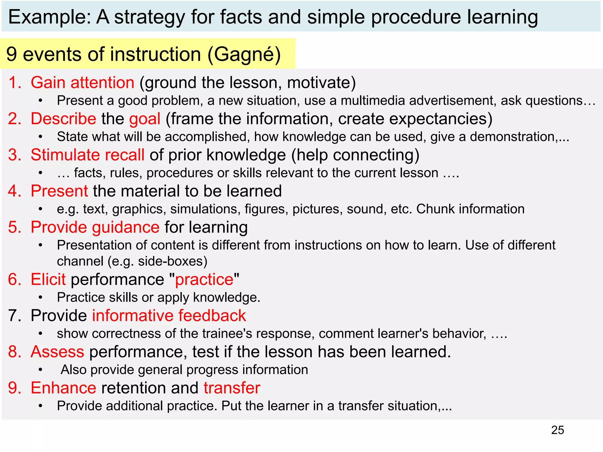 Example: A strategy for facts and simple procedure learning
1. Gain attention (ground the lesson, motivate)
• Present a good problem, a new situation, use a multimedia advertisement, ask questions…
2. Describe the goal (frame the information, create expectancies)
• State what will be accomplished, how knowledge can be used, give a demonstration,...
3. Stimulate recall of prior knowledge (help connecting)
• … facts, rules, procedures or skills relevant to the current lesson ….
4. Present the material to be learned
• e.g. text, graphics, simulations, figures, pictures, sound, etc. Chunk information
5. Provide guidance for learning
• Presentation of content is different from instructions on how to learn. Use of different
channel (e.g. side-boxes)
6. Elicit performance "practice"
• Practice skills or apply knowledge.
7. Provide informative feedback
• show correctness of the trainee's response, comment learner's behavior, ….
8. Assess performance, test if the lesson has been learned.
• Also provide general progress information
9. Enhance retention and transfer
• Provide additional practice. Put the learner in a transfer situation,...
9 events of instruction (Gagné)
25
 