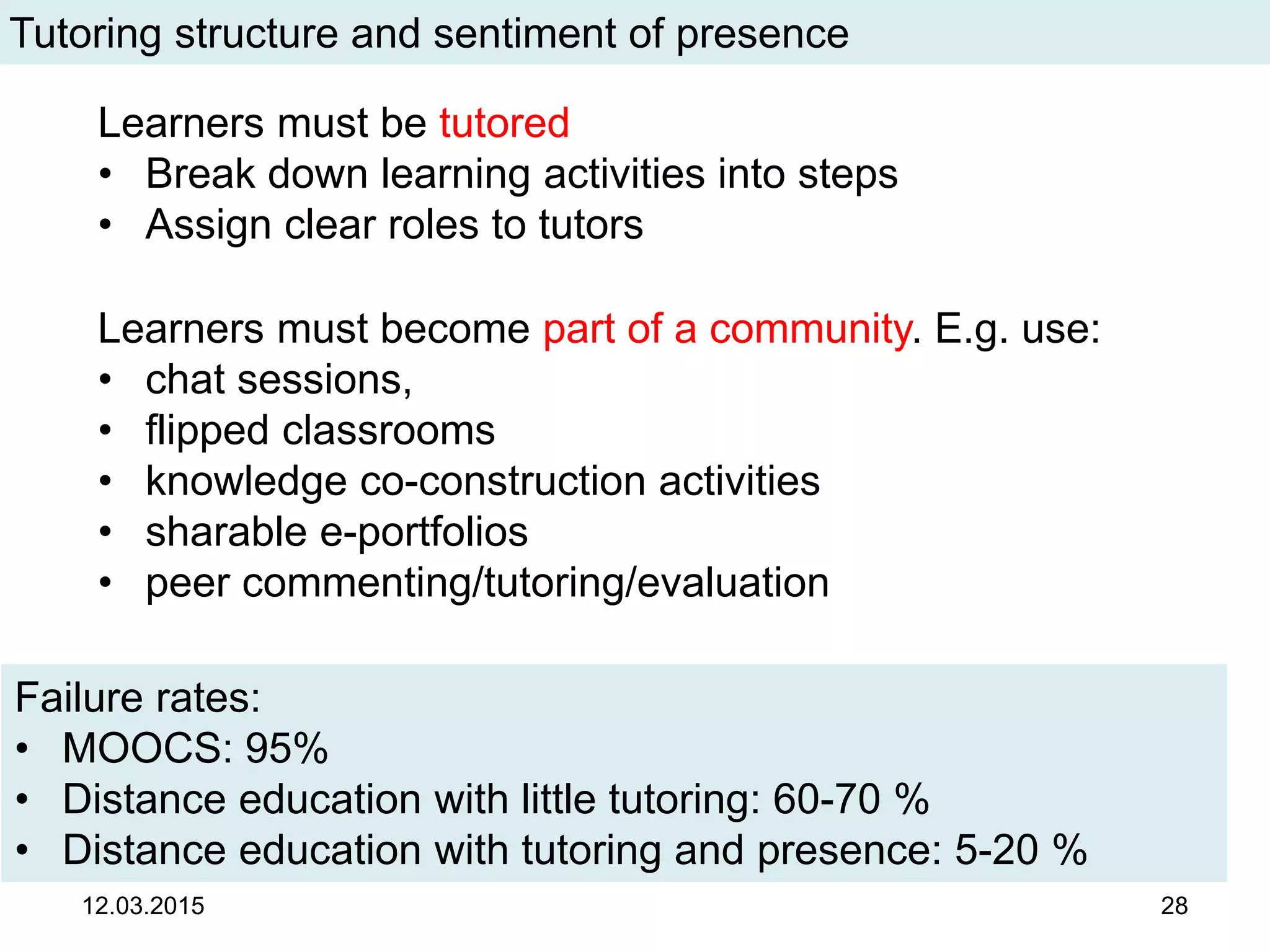 12.03.2015 28
Tutoring structure and sentiment of presence
Failure rates:
• MOOCS: 95%
• Distance education with little tutoring: 60-70 %
• Distance education with tutoring and presence: 5-20 %
Learners must be tutored
• Break down learning activities into steps
• Assign clear roles to tutors
Learners must become part of a community. E.g. use:
• chat sessions,
• flipped classrooms
• knowledge co-construction activities
• sharable e-portfolios
• peer commenting/tutoring/evaluation
 