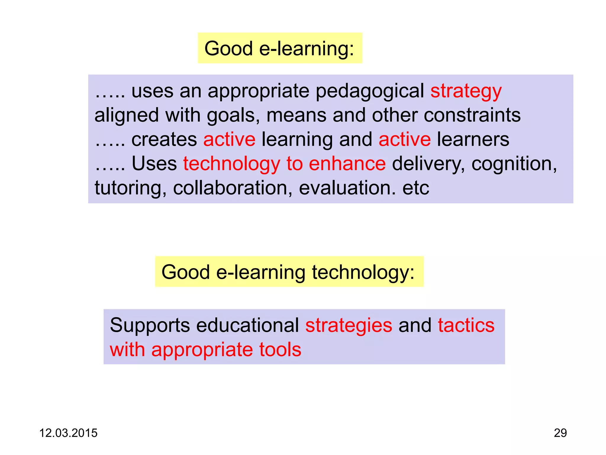 12.03.2015 29
Good e-learning:
….. uses an appropriate pedagogical strategy
aligned with goals, means and other constraints
….. creates active learning and active learners
….. Uses technology to enhance delivery, cognition,
tutoring, collaboration, evaluation. etc
Good e-learning technology:
Supports educational strategies and tactics
with appropriate tools
 