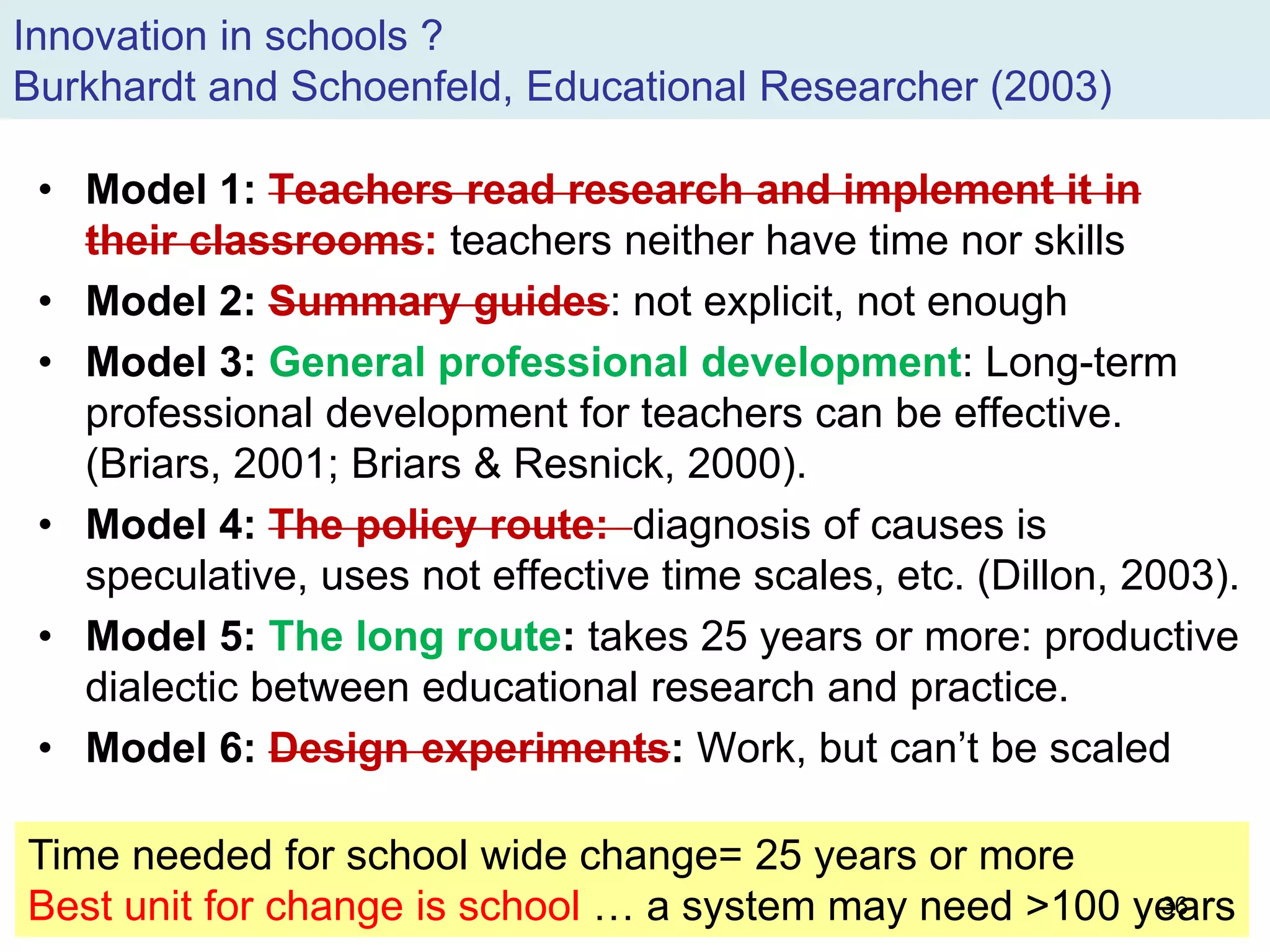 Innovation in schools ?
Burkhardt and Schoenfeld, Educational Researcher (2003)
• Model 1: Teachers read research and implement it in
their classrooms: teachers neither have time nor skills
• Model 2: Summary guides: not explicit, not enough
• Model 3: General professional development: Long-term
professional development for teachers can be effective.
(Briars, 2001; Briars & Resnick, 2000).
• Model 4: The policy route: diagnosis of causes is
speculative, uses not effective time scales, etc. (Dillon, 2003).
• Model 5: The long route: takes 25 years or more: productive
dialectic between educational research and practice.
• Model 6: Design experiments: Work, but can’t be scaled
Time needed for school wide change= 25 years or more
Best unit for change is school … a system may need >100 years36
 