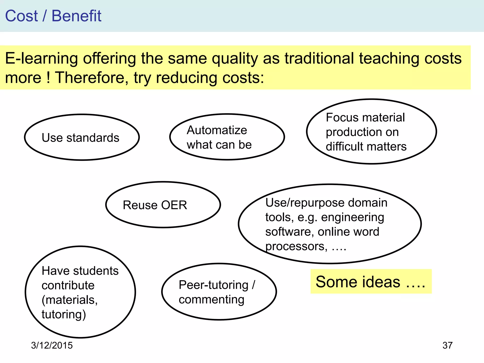 3/12/2015 37
Cost / Benefit
E-learning offering the same quality as traditional teaching costs
more ! Therefore, try reducing costs:
Use standards
Automatize
what can be
Reuse OER
Peer-tutoring /
commenting
Focus material
production on
difficult matters
Use/repurpose domain
tools, e.g. engineering
software, online word
processors, ….
Have students
contribute
(materials,
tutoring)
Some ideas ….
 