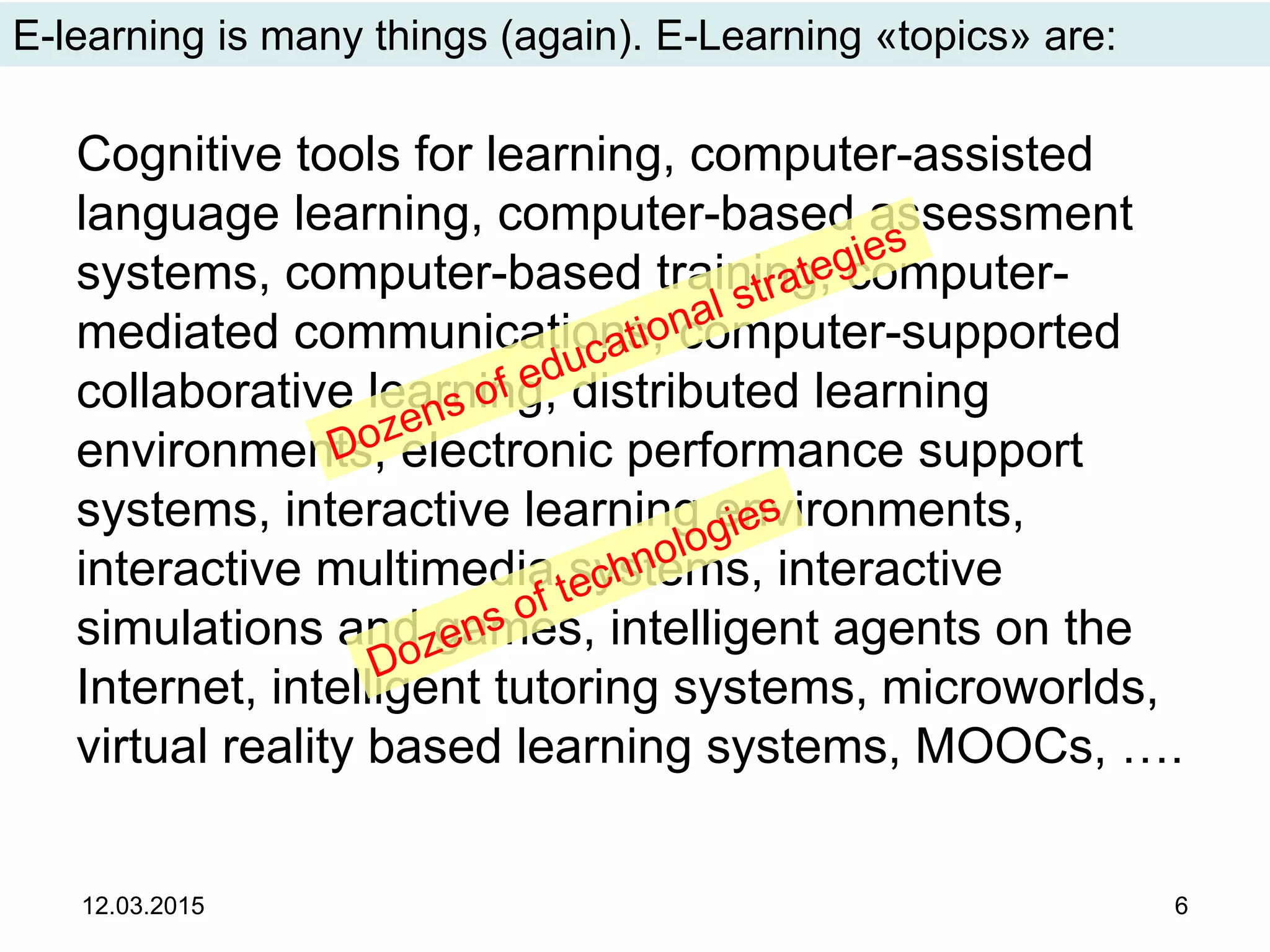Cognitive tools for learning, computer-assisted
language learning, computer-based assessment
systems, computer-based training, computer-
mediated communications, computer-supported
collaborative learning, distributed learning
environments, electronic performance support
systems, interactive learning environments,
interactive multimedia systems, interactive
simulations and games, intelligent agents on the
Internet, intelligent tutoring systems, microworlds,
virtual reality based learning systems, MOOCs, ….
12.03.2015 6
E-learning is many things (again). E-Learning «topics» are:
 