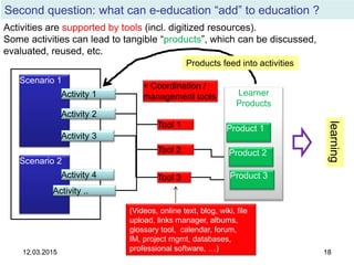 12.03.2015 18
Second question: what can e-education “add” to education ?
12.03.2015 18
Scenario 1
Scenario 2
Activity ..
Activity 1
Activity 3
Activity 2
Activity 4
Tool 1
Tool 2
Tool 3
+ Coordination /
management tools Learner
Products
Product 1
Product 2
Product 3
(Videos, online text, blog, wiki, file
upload, links manager, albums,
glossary tool, calendar, forum,
IM, project mgmt, databases,
professional software, …)
Activities are supported by tools (incl. digitized resources).
Some activities can lead to tangible “products”, which can be discussed,
evaluated, reused, etc.
learning
Products feed into activities
 