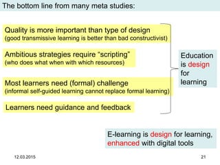 12.03.2015 21
The bottom line from many meta studies:
Learners need guidance and feedback
Most learners need (formal) challenge
(informal self-guided learning cannot replace formal learning)
Quality is more important than type of design
(good transmissive learning is better than bad constructivist)
Education
is design
for
learning
Ambitious strategies require “scripting”
(who does what when with which resources)
E-learning is design for learning,
enhanced with digital tools
 
