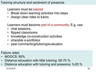 12.03.2015 28
Tutoring structure and sentiment of presence
Failure rates:
• MOOCS: 95%
• Distance education with little tutoring: 60-70 %
• Distance education with tutoring and presence: 5-20 %
Learners must be tutored
• Break down learning activities into steps
• Assign clear roles to tutors
Learners must become part of a community. E.g. use:
• chat sessions,
• flipped classrooms
• knowledge co-construction activities
• sharable e-portfolios
• peer commenting/tutoring/evaluation
 