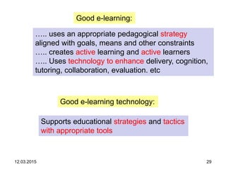 12.03.2015 29
Good e-learning:
….. uses an appropriate pedagogical strategy
aligned with goals, means and other constraints
….. creates active learning and active learners
….. Uses technology to enhance delivery, cognition,
tutoring, collaboration, evaluation. etc
Good e-learning technology:
Supports educational strategies and tactics
with appropriate tools
 