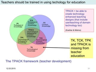 The TPACK framework (teacher development)
12.03.2015 31
TPACK = be able to
create technology
enhanced teaching
designs (that include
use/teaching of domain
technology too)
(Koehler & Mishra)
Teachers should be trained in using techology for education
TK, TCK, TPK
and TPACK is
missing from
teacher
education
 