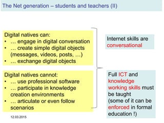 12.03.2015 33
Digital natives can:
• … engage in digital conversation
• … create simple digital objects
(messages, videos, posts, …)
• … exchange digital objects
Digital natives cannot:
• … use professional software
• … participate in knowledge
creation environments
• … articulate or even follow
scenarios
Internet skills are
conversational
Full ICT and
knowledge
working skills must
be taught
(some of it can be
enforced in formal
education !)
The Net generation – students and teachers (II)
 