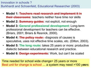 Innovation in schools ?
Burkhardt and Schoenfeld, Educational Researcher (2003)
• Model 1: Teachers read research and implement it in
their classrooms: teachers neither have time nor skills
• Model 2: Summary guides: not explicit, not enough
• Model 3: General professional development: Long-term
professional development for teachers can be effective.
(Briars, 2001; Briars & Resnick, 2000).
• Model 4: The policy route: diagnosis of causes is
speculative, uses not effective time scales, etc. (Dillon, 2003).
• Model 5: The long route: takes 25 years or more: productive
dialectic between educational research and practice.
• Model 6: Design experiments: Work, but can’t be scaled
Time needed for school wide change= 25 years or more
Best unit for change is school … a system may need >100 years36
 